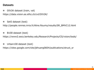 Copyright	©	DeNA	Co.,Ltd.	All	Rights	Reserved.
Datasets
n DIV2K dataset (train, val)
https://data.vision.ee.ethz.ch/cvl/DIV2K/
n Set5 dataset (test)
http://people.rennes.inria.fr/Aline.Roumy/results/SR_BMVC12.html
n B100 dataset (test)
https://www2.eecs.berkeley.edu/Research/Projects/CS/vision/bsds/
n Urban100 dataset (test)
https://sites.google.com/site/jbhuang0604/publications/struct_sr
34
 