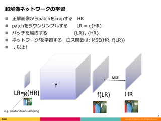 Copyright	©	DeNA	Co.,Ltd.	All	Rights	Reserved.
超解像ネットワークの学習
n 正解画像からpatchをcropする HR
n patchをダウンサンプルする LR = g(HR)
n バッチを編成する {LR}, {HR}
n ネットワークfを学習する ロス関数は: MSE(HR, f(LR))
n ...以上!
7
LR=g(HR) f(LR) HR
f
MSE
e.g.	bicubic	down-sampling
 
