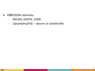 Copyright	©	DeNA	Co.,Ltd.	All	Rights	Reserved.
n 初期のSISR networks
⁃ SRCNN, ESPCN, VDSR
⁃ Upsampling⼿法 – deconv or pixelshuffle
9
 