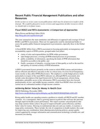 Recent Public Financial Management Publications and other
Resources
In this section we review some recent publications which may be of interest to readers of the
Journal. We would be pleased to receive reviews and suggestions of other resources which
we should refer to in future issues.

Fiscal ROSCS and PEFA Assessments: A Comparison of Approaches
Mario Pessoa and Richard Allen (2010)
http://blog-pfm.imf.org/files/note.pdf

This note summarizes the main similarities and differences in approach and coverage of fiscal
ROSCs and PEFA assessments. These are two approaches used by international bodies to
assess the quality public financial management in governments, especially those in the Global
South.
A fiscal ROSC differs from a PEFA assessment in focusing particularly on transparency and
accountability aspects of PFM systems, grouped under four pillars:
    •   clarity of roles and responsibilities for PFM within government;
    •   open budget processes, covering all PFM-related processes of government;
    •   public availability of information, specifying the kinds of PFM information that
        should be accessible to the public; and
    •   finally, assurances of integrity, covering issues of data quality as well as the need for
        and quality of external scrutiny of PFM information.

A PEFA assessment focuses primarily on the extent to which PFM systems and procedures
deliver efficient and effective outcomes in the six critical areas. It covers fiscal transparency
issues insofar as they affect PFM effectiveness. The emphasis is on the budget process itself,
particularly in respect of the main PEFA indicator set, although PEFA assessments also
include some description of the legal framework for fiscal management, reforms being
undertaken, and public access to key information. PEFA assessments have also focused
predominantly on low- and middle-income countries, while fiscal ROSCs have also been
carried out in a substantial number of high-income countries.

Achieving Better Value for Money in Health Care
OECD Publishing (November 2009)
http://www.oecdbookshop.org/oecd/display.asp?K=5KSF5CRSGQNS&LANG=EN

Rising public health care spending remains a problem in virtually all OECD and EU member
countries. As a consequence, there is growing interest in policies that will ease this pressure
through improved health system performance. This report examines selected policies that
may help countries better achieve the goal of improved health system efficiency and thus
better value for money. Drawing on multinational data sets and case studies, it examines a
range policy instruments. These include: the role of competition in health markets; the scope
for improving care coordination; better pharmaceutical pricing policies; greater quality
control supported by stronger information and communication technology in health care; and
increased cost sharing.



International Journal of Governmental Financial Management                                     107
 