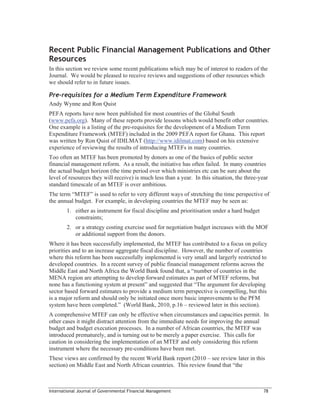 Recent Public Financial Management Publications and Other
Resources
In this section we review some recent publications which may be of interest to readers of the
Journal. We would be pleased to receive reviews and suggestions of other resources which
we should refer to in future issues.

Pre-requisites for a Medium Term Expenditure Framework
Andy Wynne and Ron Quist
PEFA reports have now been published for most countries of the Global South
(www.pefa.org). Many of these reports provide lessons which would benefit other countries.
One example is a listing of the pre-requisites for the development of a Medium Term
Expenditure Framework (MTEF) included in the 2009 PEFA report for Ghana. This report
was written by Ron Quist of IDILMAT (http://www.idilmat.com) based on his extensive
experience of reviewing the results of introducing MTEFs in many countries.
Too often an MTEF has been promoted by donors as one of the basics of public sector
financial management reform. As a result, the initiative has often failed. In many countries
the actual budget horizon (the time period over which ministries etc can be sure about the
level of resources they will receive) is much less than a year. In this situation, the three-year
standard timescale of an MTEF is over ambitious.
The term “MTEF” is used to refer to very different ways of stretching the time perspective of
the annual budget. For example, in developing countries the MTEF may be seen as:
        1. either as instrument for fiscal discipline and prioritisation under a hard budget
           constraints;
        2. or a strategy costing exercise used for negotiation budget increases with the MOF
           or additional support from the donors.
Where it has been successfully implemented, the MTEF has contributed to a focus on policy
priorities and to an increase aggregate fiscal discipline. However, the number of countries
where this reform has been successfully implemented is very small and largerly restricted to
developed countries. In a recent survey of public financial management reforms across the
Middle East and North Africa the World Bank found that, a “number of countries in the
MENA region are attempting to develop forward estimates as part of MTEF reforms, but
none has a functioning system at present” and suggested that “The argument for developing
sector based forward estimates to provide a medium term perspective is compelling, but this
is a major reform and should only be initiated once more basic improvements to the PFM
system have been completed.” (World Bank, 2010, p.16 – reviewed later in this section).
A comprehensive MTEF can only be effective when circumstances and capacities permit. In
other cases it might distract attention from the immediate needs for improving the annual
budget and budget execution processes. In a number of African countries, the MTEF was
introduced prematurely, and is turning out to be merely a paper exercise. This calls for
caution in considering the implementation of an MTEF and only considering this reform
instrument where the necessary pre-conditions have been met.
These views are confirmed by the recent World Bank report (2010 – see review later in this
section) on Middle East and North African countries. This review found that “the



International Journal of Governmental Financial Management                                     78
 