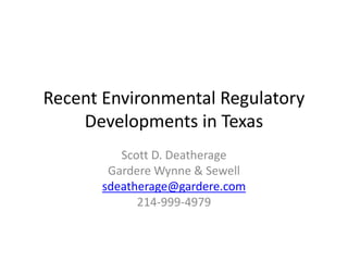 Recent Environmental Regulatory
Developments in Texas
Scott D. Deatherage
Gardere Wynne & Sewell
sdeatherage@gardere.com
214-999-4979
 