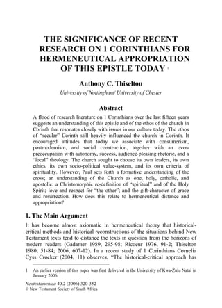 THE SIGNIFICANCE OF RECENT
       RESEARCH ON 1 CORINTHIANS FOR
       HERMENEUTICAL APPROPRIATION
           OF THIS EPISTLE TODAY                                              1




                             Anthony C. Thiselton
                   University of Nottingham/ University of Chester

                                          Abstract
    A flood of research literature on 1 Corinthians over the last fifteen years
    suggests an understanding of this epistle and of the ethos of the church in
    Corinth that resonates closely with issues in our culture today. The ethos
    of “secular” Corinth still heavily influenced the church in Corinth. It
    encouraged attitudes that today we associate with consumerism,
    postmodernism, and social construction, together with an over-
    preoccupation with autonomy, success, audience-pleasing rhetoric, and a
    “local” theology. The church sought to choose its own leaders, its own
    ethics, its own socio-political value-system, and its own criteria of
    spirituality. However, Paul sets forth a formative understanding of the
    cross; an understanding of the Church as one, holy, catholic, and
    apostolic; a Christomorphic re-definition of “spiritual” and of the Holy
    Spirit; love and respect for “the other”; and the gift-character of grace
    and resurrection. How does this relate to hermeneutical distance and
    appropriation?

1. The Main Argument
It has become almost axiomatic in hermeneutical theory that historical-
critical methods and historical reconstructions of the situations behind New
Testament texts tend to distance the texts in question from the horizons of
modern readers (Gadamer 1989, 295-98; Ricoeur 1976, 91-2; Thiselton
1980, 51-84; 2006, 607-12). In a recent study of 1 Corinthians Cornelia
Cyss Crocker (2004, 11) observes, “The historical-critical approach has

1   An earlier version of this paper was first delivered in the University of Kwa-Zulu Natal in
    January 2006.
Neotestamenica 40.2 (2006) 320-352
© New Testament Society of South Africa
 