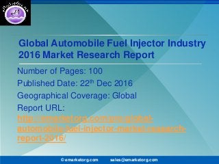 Global Automobile Fuel Injector Industry
2016 Market Research Report
Number of Pages: 100
Published Date: 22th Dec 2016
Geographical Coverage: Global
Report URL:
http://emarketorg.com/pro/global-
automobile-fuel-injector-market-research-
report-2016/
© emarketorg.com sales@emarketorg.com
 