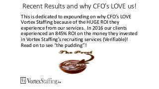 Recent Results and why CFO’s LOVE us!
This is dedicated to expounding on why CFO’s LOVE
Vortex Staffing because of the HUGE ROI they
experience from our services. In 2016 our clients
experienced an 845% ROI on the money they invested
in Vortex Staffing’s recruiting services (Verifiable)!
Read on to see “the pudding”!
 