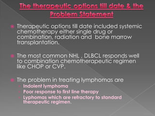 The therapeutic options till date & the Problem StatementTherapeutic options till date included systemic chemotherapy either single drug or combination, radiation and  bone marrow transplantation.The most common NHL , DLBCL responds well to combination chemotherapeutic regimen like CHOP or CVP.The problem in treating lymphomas are Indolent lymphomaPoor response to first line therapyLyphomas which are refractory to standard therapeutic regimen.