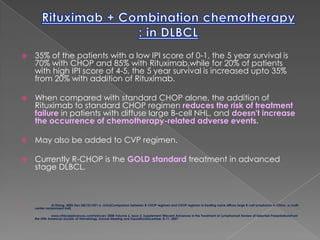 Rituximab + Combination chemotherapy : in DLBCL35% of the patients with a low IPI score of 0-1, the 5 year survival is 70% with CHOP and 85% with Rituximab,while for 20% of patients with high IPI score of 4-5, the 5 year survival is increased upto 35% from 20% with addition of Rituximab.When compared with standard CHOP alone, the addition of Rituximab to standard CHOP regimen reduces the risk of treatment failure in patients with diffuse large B-cell NHL, and doesn't increase the occurrence of chemotherapy-related adverse events.May also be added to CVP regimen.Currently R-CHOP is the GOLD standard treatment in advanced stage DLBCL.Ai Zheng. 2005 Dec;24(12):1421-6. Links[Comparison between R-CHOP regimen and CHOP regimen in treating naive diffuse large B-cell lymphoma in China--a multi-center randomized trail]