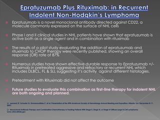 	www.clinicaladvances.comFebruary 2008 Volume 6, Issue 2, Supplement 4Recent Advances in the Treatment of LymphomaA Review of Selected PresentationsFrom the 49th American Society of Hematology Annual Meeting and ExpositionDecember 8–11, 2007Epratuzumab Plus Rituximab: in Recurrent Indolent Non-Hodgkin’s LymphomaEpratuzumab is a novel monoclonal antibody directed against CD22, a molecule commonly expressed on the surface of NHL cells Phase I and II clinical studies in NHL patients have shown that epratuzumab is active both as a single agent and in combination with rituximabThe results of a pilot study evaluating the addition of epratuzumab and rituximab to CHOP therapy were recently published, showing an overall response (OR) rate of 87%Numerous studies have shown effective durable response to Epratuzumab +/- Rituximab in pretreated aggressive and refractory or recurrent NHL which includes DLBCL, FL & SLL suggesting it’s activity  against different histologies.Preteatment with Rituximab did not affect the outcomeFuture studies to evaluate this combination as first-line therapy for indolent NHL are both ongoing and planned.   Leonard JP, Schuster SJ, Emmanouilides C, et al. Presentation at the 49th American Society of Hematology Annual Meeting and Exposition; Atlanta, GA. December 8-11, 2007:
