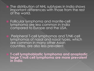 The distribution of NHL subtypes in India shows important differences with those from the rest of the world. Follicular lymphoma and mantle-cell lymphoma are less common in India compared to Europe and the USA. Peripheral T-cell lymphomas and T/NK-cell lymphomas of nasal and nasal types, which are common in many other Asian countries, are also less prevalent. T-cell lymphoblastic lymphoma and anaplastic large T/null cell lymphoma are more prevalent in India.