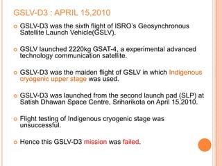 GSLV-D3 : APRIL 15,2010
 GSLV-D3 was the sixth flight of ISRO’s Geosynchronous
Satellite Launch Vehicle(GSLV).
 GSLV launched 2220kg GSAT-4, a experimental advanced
technology communication satellite.
 GSLV-D3 was the maiden flight of GSLV in which Indigenous
cryogenic upper stage was used.
 GSLV-D3 was launched from the second launch pad (SLP) at
Satish Dhawan Space Centre, Sriharikota on April 15,2010.
 Flight testing of Indigenous cryogenic stage was
unsuccessful.
 Hence this GSLV-D3 mission was failed.
 