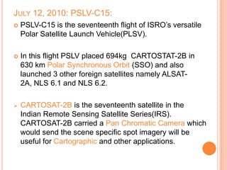 JULY 12, 2010: PSLV-C15:
 PSLV-C15 is the seventeenth flight of ISRO’s versatile
Polar Satellite Launch Vehicle(PLSV).
 In this flight PSLV placed 694kg CARTOSTAT-2B in
630 km Polar Synchronous Orbit (SSO) and also
launched 3 other foreign satellites namely ALSAT-
2A, NLS 6.1 and NLS 6.2.
 CARTOSAT-2B is the seventeenth satellite in the
Indian Remote Sensing Satellite Series(IRS).
CARTOSAT-2B carried a Pan Chromatic Camera which
would send the scene specific spot imagery will be
useful for Cartographic and other applications.
 