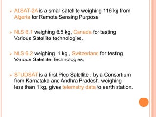  ALSAT-2A is a small satellite weighing 116 kg from
Algeria for Remote Sensing Purpose
 NLS 6.1 weighing 6.5 kg, Canada for testing
Various Satellite technologies.
 NLS 6.2 weighing 1 kg , Switzerland for testing
Various Satellite Technologies.
 STUDSAT is a first Pico Satellite , by a Consortium
from Karnataka and Andhra Pradesh, weighing
less than 1 kg, gives telemetry data to earth station.
 