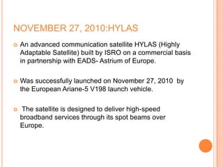 NOVEMBER 27, 2010:HYLAS
 An advanced communication satellite HYLAS (Highly
Adaptable Satellite) built by ISRO on a commercial basis
in partnership with EADS- Astrium of Europe.
 Was successfully launched on November 27, 2010 by
the European Ariane-5 V198 launch vehicle.
 The satellite is designed to deliver high-speed
broadband services through its spot beams over
Europe.
 