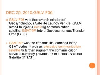 DEC 25, 2010:GSLV F06:
 GSLV-F06 was the seventh mission of
Geosynchronous Satellite Launch Vehicle (GSLV)
aimed to inject a 2310 kg communication
satellite, GSAT-5P, into a Geosynchronous Transfer
Orbit (GTO).
 GSAT-5P was the fifth satellite launched in the
GSAT series. It was an exclusive communication
satellite to further augment the communication
services currently provided by the Indian National
Satellite (INSAT) .
 