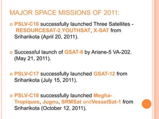 MAJOR SPACE MISSIONS OF 2011:
 PSLV-C16 successfully launched Three Satellites -
RESOURCESAT-2,YOUTHSAT, X-SAT from
Sriharikota (April 20, 2011).
 Successful launch of GSAT-8 by Ariane-5 VA-202.
(May 21, 2011).
 PSLV-C17 successfully launched GSAT-12 from
Sriharikota (July 15, 2011).
 PSLV-C18 successfully launched Megha-
Tropiques, Jugnu, SRMSat andVesselSat-1 from
Sriharikota (October 12, 2011).
 