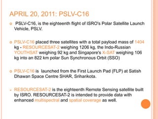 APRIL 20, 2011: PSLV-C16
 PSLV-C16, is the eighteenth flight of ISRO's Polar Satellite Launch
Vehicle, PSLV.
 PSLV-C16 placed three satellites with a total payload mass of 1404
kg - RESOURCESAT-2 weighing 1206 kg, the Indo-Russian
YOUTHSAT weighing 92 kg and Singapore's X-SAT weighing 106
kg into an 822 km polar Sun Synchronous Orbit (SSO)
 PSLV-C16 is launched from the First Launch Pad (FLP) at Satish
Dhawan Space Centre SHAR, Sriharikota.
 RESOURCESAT-2 is the eighteenth Remote Sensing satellite built
by ISRO. RESOURCESAT-2 is intended to provide data with
enhanced multispectral and spatial coverage as well.
 