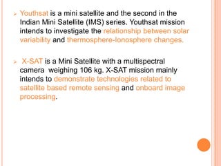  Youthsat is a mini satellite and the second in the
Indian Mini Satellite (IMS) series. Youthsat mission
intends to investigate the relationship between solar
variability and thermosphere-Ionosphere changes.
 X-SAT is a Mini Satellite with a multispectral
camera weighing 106 kg. X-SAT mission mainly
intends to demonstrate technologies related to
satellite based remote sensing and onboard image
processing.
 