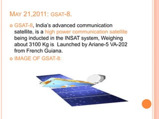 MAY 21,2011: GSAT-8.
 GSAT-8, India’s advanced communication
satellite, is a high power communication satellite
being inducted in the INSAT system, Weighing
about 3100 Kg is Launched by Ariane-5 VA-202
from French Guiana.
 IMAGE OF GSAT-8:
 