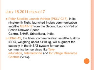 JULY 15.2011:PSLV-C17
 Polar Satellite Launch Vehicle (PSLV-C17), in its
nineteenth flight, launched India's communication
satellite GSAT-12 from the Second Launch Pad of
Satish Dhawan Space
Centre, SHAR, Sriharikota, India.
 GSAT-12, the latest communication satellite built by
ISRO, weighing about 1410 kg, will augment the
capacity in the INSAT system for various
communication services like Tele-
education, Telemedicine and for Village Resource
Centres (VRC).
 