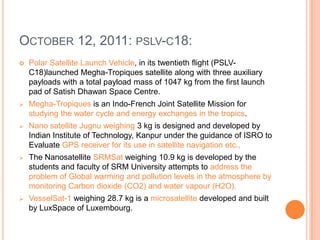 OCTOBER 12, 2011: PSLV-C18:
 Polar Satellite Launch Vehicle, in its twentieth flight (PSLV-
C18)launched Megha-Tropiques satellite along with three auxiliary
payloads with a total payload mass of 1047 kg from the first launch
pad of Satish Dhawan Space Centre.
 Megha-Tropiques is an Indo-French Joint Satellite Mission for
studying the water cycle and energy exchanges in the tropics.
 Nano satellite Jugnu weighing 3 kg is designed and developed by
Indian Institute of Technology, Kanpur under the guidance of ISRO to
Evaluate GPS receiver for its use in satellite navigation etc.,
 The Nanosatellite SRMSat weighing 10.9 kg is developed by the
students and faculty of SRM University attempts to address the
problem of Global warming and pollution levels in the atmosphere by
monitoring Carbon dioxide (CO2) and water vapour (H2O).
 VesselSat-1 weighing 28.7 kg is a microsatellite developed and built
by LuxSpace of Luxembourg.
 