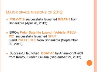 MAJOR SPACE MISSIONS OF 2012:
 PSLV-C19 successfully launched RISAT-1 from
Sriharikota (April 26, 2012).
 ISRO's Polar Satellite Launch Vehicle, PSLV-
C21 successfully launched SPOT
6 and PROITERES from Sriharikota (September
09, 2012).
 Successful launched GSAT-10 by Ariane-5 VA-209
from Kourou French Guiana (September 29, 2012)
 
