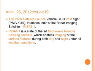 APRIL 26, 2012:PSLV-C19:
 The Polar Satellite Launch Vehicle, in its 21st flight
(PSLV-C19), launches India’s first Radar Imaging
Satellite – RISAT-1.
 RISAT-1 is a state of the art Microwave Remote
Sensing Satellite ,which enables imaging of the
surface features during both day and night under all
weather conditions.
 
