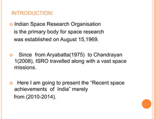 INTRODUCTION:
 Indian Space Research Organisation
is the primary body for space research
was established on August 15,1969.
 Since from Aryabatta(1975) to Chandrayan
1(2008), ISRO travelled along with a vast space
missions.
 Here I am going to present the “Recent space
achievements of India” merely
from (2010-2014).
 