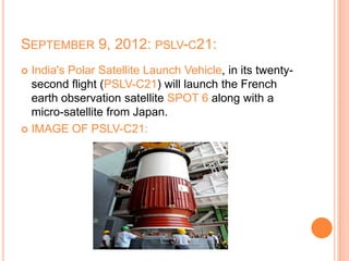 SEPTEMBER 9, 2012: PSLV-C21:
 India's Polar Satellite Launch Vehicle, in its twenty-
second flight (PSLV-C21) will launch the French
earth observation satellite SPOT 6 along with a
micro-satellite from Japan.
 IMAGE OF PSLV-C21:
 