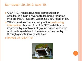 SEPTEMBER 29, 2012: GSAT 10:
 GSAT-10, India’s advanced communication
satellite, is a high power satellite being inducted
into the INSAT system. Weighing 3400 kg at lift-off.
 Which provides the accuracy of the positioning
information obtained from the GPS satellites is
improved by a network of ground based receivers
and made available to the users in the country
through geo-stationary satellites.
 IMAGE OF GSAT-10:
 