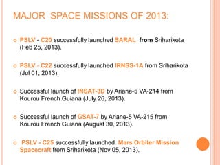 MAJOR SPACE MISSIONS OF 2013:
 PSLV - C20 successfully launched SARAL from Sriharikota
(Feb 25, 2013).
 PSLV - C22 successfully launched IRNSS-1A from Sriharikota
(Jul 01, 2013).
 Successful launch of INSAT-3D by Ariane-5 VA-214 from
Kourou French Guiana (July 26, 2013).
 Successful launch of GSAT-7 by Ariane-5 VA-215 from
Kourou French Guiana (August 30, 2013).
 PSLV - C25 successfully launched Mars Orbiter Mission
Spacecraft from Sriharikota (Nov 05, 2013).
 