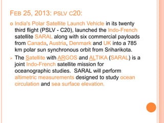 FEB 25, 2013: PSLV C20:
 India's Polar Satellite Launch Vehicle in its twenty
third flight (PSLV - C20), launched the Indo-French
satellite SARAL along with six commercial payloads
from Canada, Austria, Denmark and UK into a 785
km polar sun synchronous orbit from Sriharikota.
 The Satellite with ARGOS and ALTIKA (SARAL) is a
joint Indo-French satellite mission for
oceanographic studies. SARAL will perform
altimetric measurements designed to study ocean
circulation and sea surface elevation.
 
