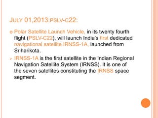 JULY 01,2013:PSLV-C22:
 Polar Satellite Launch Vehicle, in its twenty fourth
flight (PSLV-C22), will launch India’s first dedicated
navigational satellite IRNSS-1A, launched from
Sriharikota.
 IRNSS-1A is the first satellite in the Indian Regional
Navigation Satellite System (IRNSS). It is one of
the seven satellites constituting the IRNSS space
segment.
 
