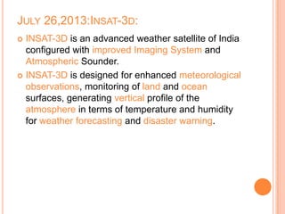 JULY 26,2013:INSAT-3D:
 INSAT-3D is an advanced weather satellite of India
configured with improved Imaging System and
Atmospheric Sounder.
 INSAT-3D is designed for enhanced meteorological
observations, monitoring of land and ocean
surfaces, generating vertical profile of the
atmosphere in terms of temperature and humidity
for weather forecasting and disaster warning.
 