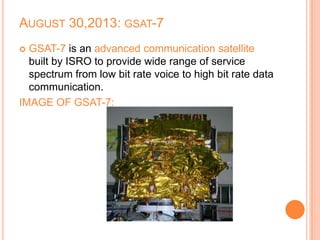 AUGUST 30,2013: GSAT-7
 GSAT-7 is an advanced communication satellite
built by ISRO to provide wide range of service
spectrum from low bit rate voice to high bit rate data
communication.
IMAGE OF GSAT-7:
 
