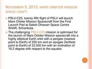 NOVEMBER 5 .2013: MARS ORBITER MISSION
SPACE CRAFT:
 PSLV-C25, twenty fifth flight of PSLV will launch
Mars Orbiter Mission Spacecraft from the First
Launch Pad at Satish Dhawan Space Centre
SHAR, Sriharikota.
 The challenging PSLV-C25 mission is optimised for
the launch of Mars Orbiter Mission spacecraft into a
highly elliptical Earth orbit with a perigee (nearest
point to Earth) of 250 km and an apogee (farthest
point to Earth) of 23,500 km with an inclination of
19.2 degree with respect to the equator.
 