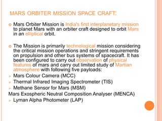 MARS ORBITER MISSION SPACE CRAFT:
 Mars Orbiter Mission is India's first interplanetary mission
to planet Mars with an orbiter craft designed to orbit Mars
in an elliptical orbit.
 The Mission is primarily technological mission considering
the critical mission operations and stringent requirements
on propulsion and other bus systems of spacecraft. It has
been configured to carry out observation of physical
features of mars and carry out limited study of Martian
atmosphere with following five payloads:
 Mars Colour Camera (MCC)
 Thermal Infrared Imaging Spectrometer (TIS)
 Methane Sensor for Mars (MSM)
Mars Exospheric Neutral Composition Analyser (MENCA)
 Lyman Alpha Photometer (LAP)
 