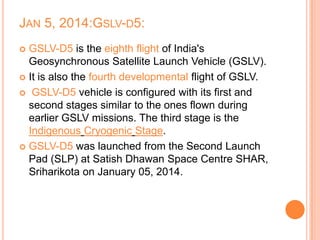 JAN 5, 2014:GSLV-D5:
 GSLV-D5 is the eighth flight of India's
Geosynchronous Satellite Launch Vehicle (GSLV).
 It is also the fourth developmental flight of GSLV.
 GSLV-D5 vehicle is configured with its first and
second stages similar to the ones flown during
earlier GSLV missions. The third stage is the
Indigenous Cryogenic Stage.
 GSLV-D5 was launched from the Second Launch
Pad (SLP) at Satish Dhawan Space Centre SHAR,
Sriharikota on January 05, 2014.
 