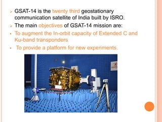  GSAT-14 is the twenty third geostationary
communication satellite of India built by ISRO.
 The main objectives of GSAT-14 mission are:
 To augment the In-orbit capacity of Extended C and
Ku-band transponders
 To provide a platform for new experiments.
 