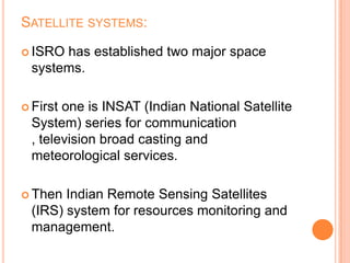 SATELLITE SYSTEMS:
 ISRO has established two major space
systems.
 First one is INSAT (Indian National Satellite
System) series for communication
, television broad casting and
meteorological services.
 Then Indian Remote Sensing Satellites
(IRS) system for resources monitoring and
management.
 