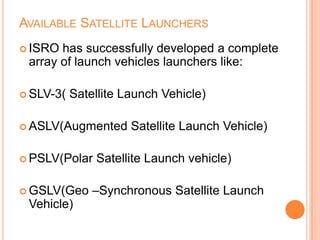 AVAILABLE SATELLITE LAUNCHERS
 ISRO has successfully developed a complete
array of launch vehicles launchers like:
 SLV-3( Satellite Launch Vehicle)
 ASLV(Augmented Satellite Launch Vehicle)
 PSLV(Polar Satellite Launch vehicle)
 GSLV(Geo –Synchronous Satellite Launch
Vehicle)
 