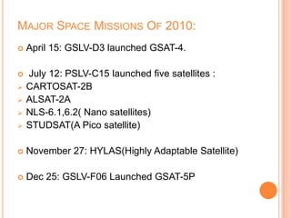 MAJOR SPACE MISSIONS OF 2010:
 April 15: GSLV-D3 launched GSAT-4.
 July 12: PSLV-C15 launched five satellites :
 CARTOSAT-2B
 ALSAT-2A
 NLS-6.1,6.2( Nano satellites)
 STUDSAT(A Pico satellite)
 November 27: HYLAS(Highly Adaptable Satellite)
 Dec 25: GSLV-F06 Launched GSAT-5P
 