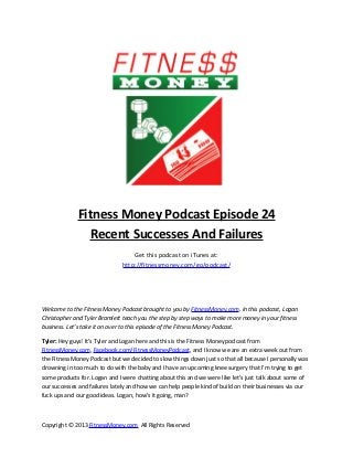 Fitness Money Podcast Episode 24
Recent Successes And Failures
Get this podcast on iTunes at:
http://fitnessmoney.com/go/podcast/
Welcome to the Fitness Money Podcast brought to you by FitnessMoney.com. In this podcast, Logan
Christopher and Tyler Bramlett teach you the step by step ways to make more money in your fitness
business. Let’s take it on over to this episode of the Fitness Money Podcast.
Tyler: Hey guys! It’s Tyler and Logan here and this is the Fitness Money podcast from
FitnessMoney.com, Facebook.com/FitnessMoneyPodcast, and I know we are an extra week out from
the Fitness Money Podcast but we decided to slow things down just so that all because I personally was
drowning in too much to do with the baby and I have an upcoming knee surgery that I’m trying to get
some products for. Logan and I were chatting about this and we were like let’s just talk about some of
our successes and failures lately and how we can help people kind of build on their businesses via our
fuck ups and our good ideas. Logan, how’s it going, man?
Copyright © 2013 FitnessMoney.com All Rights Reserved
 