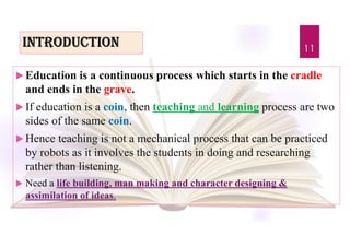 introdUction
 Education is a continuous process which starts in the cradle
and ends in the grave.
 If education is a coin, then teaching and learning process are two
sides of the same coin.
 Hence teaching is not a mechanical process that can be practiced
by robots as it involves the students in doing and researching
rather than listening.
 Need a life building, man making and character designing &
assimilation of ideas.
11
 