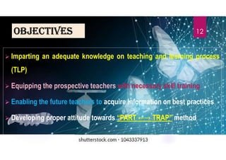 oBJectives
 Imparting an adequate knowledge on teaching and learning process
(TLP)
 Equipping the prospective teachers with necessary skill training
 Enabling the future teachers to acquire information on best practices
 Developing proper attitude towards “PART TRAP” method
12
 