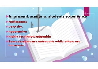 In present, scenario, students experience
 restlessness
 very shy,
 hyperactive
 highly tech-knowledgeable
 Some students are extroverts while others are
introverts.
14
 