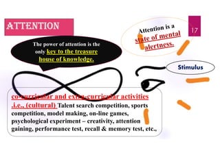 attention
The power of attention is the
only key to the treasure
house of knowledge.
co-curricular and extra-curricular activities
.i.e., (cultural) Talent search competition, sports
competition, model making, on-line games,
psychological experiment – creativity, attention
gaining, performance test, recall & memory test, etc.,
Stimulus
17
 