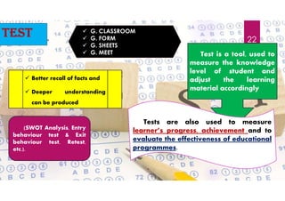 test  G. CLASSROOM
 G. FORM
 G. SHEETS
 G. MEET Test is a tool, used to
measure the knowledge
level of student and
adjust the learning
material accordingly
(SWOT Analysis, Entry
behaviour test & Exit
behaviour test, Retest,
etc.).
 Better recall of facts and
 Deeper understanding
can be produced
Tests are also used to measure
learner’s progress, achievement and to
evaluate the effectiveness of educational
programmes.
22
 