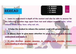 reread
 Learn to understand in-depth of the content and also be able to answer for
the following question tags apart from test and subject material: who, what,
where, when, why, how, why not, etc.,
 It helps the student to relearn the content, read with greater fluency.
 It allows them to give more attention to what they read and thereby
understand and apply it.
 It also develops greater accuracy in reading and provides deeper
understanding of what they have read.
 G. SEARCH
 G. BOOKS
 G. DOCS
 G. NEWS
23
 