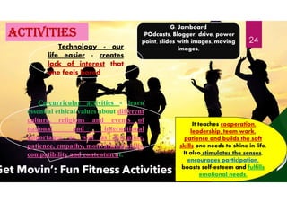 activities
G. Jamboard
POdcasts, Blogger, drive, power
point, slides with images, moving
images,
Technology - our
life easier - creates
lack of interest that
one feels bored
It teaches cooperation,
leadership, team work,
patience and builds the soft
skills one needs to shine in life.
It also stimulates the senses,
encourages participation,
boosts self-esteem and fulfills
emotional needs.
Co-curricular activities - learn
essential ethical values about different
culture, religions and events of
national and international
importance as well as discipline,
patience, empathy, motivational skills,
compatibility and contentment.
24
 