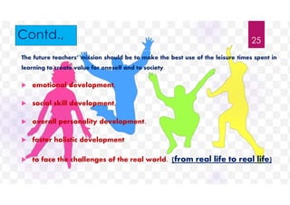 Contd.,
The future teachers’ mission should be to make the best use of the leisure times spent in
learning to create value for oneself and to society.
 emotional development,
 social skill development,
 overall personality development.
 foster holistic development
 to face the challenges of the real world. (from real life to real life)
25
 